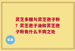 灵芝多糖与灵芝孢子粉？灵芝孢子油和灵芝孢子粉有什么不同之处