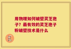 用物理如何破壁灵芝孢子？最有效的灵芝孢子粉破壁技术是什么