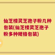 仙芝楼灵芝孢子粉几种包装(仙芝楼灵芝孢子粉多种规格包装)