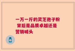 一万一斤的灵芝孢子粉 背后是品质卓越还是营销噱头