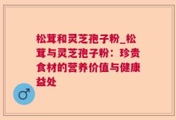 松茸和灵芝孢子粉_松茸与灵芝孢子粉：珍贵食材的营养价值与健康益处