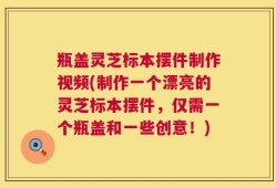 瓶盖灵芝标本摆件制作视频(制作一个漂亮的灵芝标本摆件，仅需一个瓶盖和一些创意！)
