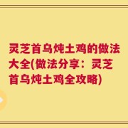 灵芝首乌炖土鸡的做法大全(做法分享：灵芝首乌炖土鸡全攻略)