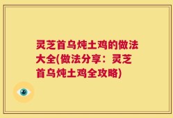 灵芝首乌炖土鸡的做法大全(做法分享：灵芝首乌炖土鸡全攻略)