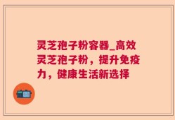灵芝孢子粉容器_高效灵芝孢子粉，提升免疫力，健康生活新选择