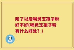 阳了以后喝灵芝孢子粉好不好(喝灵芝孢子粉有什么好处？)