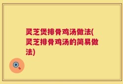 灵芝煲排骨鸡汤做法(灵芝排骨鸡汤的简易做法)