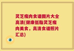 灵芝瘦肉食谱图片大全高清(健康低脂灵芝瘦肉美食，高清食谱照片汇总)