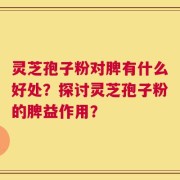 灵芝孢子粉对脾有什么好处？探讨灵芝孢子粉的脾益作用？