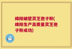 绵阳破壁灵芝孢子粉(绵阳生产高质量灵芝孢子粉成功)