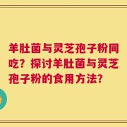 羊肚菌与灵芝孢子粉同吃？探讨羊肚菌与灵芝孢子粉的食用方法？