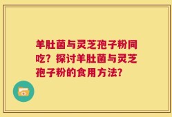 羊肚菌与灵芝孢子粉同吃？探讨羊肚菌与灵芝孢子粉的食用方法？