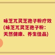 咏芝兀灵芝孢子粉疗效(咏芝兀灵芝孢子粉：天然健康、养生佳品)