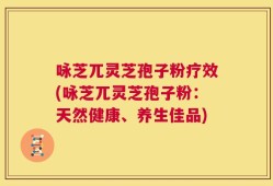 咏芝兀灵芝孢子粉疗效(咏芝兀灵芝孢子粉：天然健康、养生佳品)