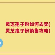 灵芝孢子粉如何去卖(灵芝孢子粉销售攻略)