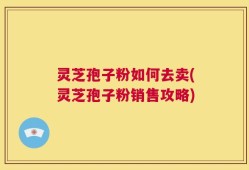 灵芝孢子粉如何去卖(灵芝孢子粉销售攻略)