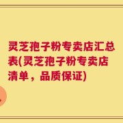 灵芝孢子粉专卖店汇总表(灵芝孢子粉专卖店清单，品质保证)