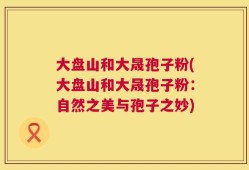 大盘山和大晟孢子粉(大盘山和大晟孢子粉：自然之美与孢子之妙)