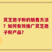 灵芝孢子粉的销售方法？如何有效推广灵芝孢子粉产品？