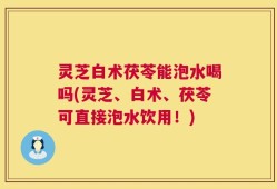 灵芝白术茯苓能泡水喝吗(灵芝、白术、茯苓可直接泡水饮用！)