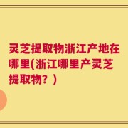 灵芝提取物浙江产地在哪里(浙江哪里产灵芝提取物？)