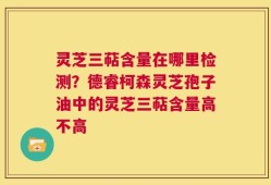 灵芝三萜含量在哪里检测？德睿柯森灵芝孢子油中的灵芝三萜含量高不高