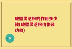 破壁灵芝粉的作用多少钱(破壁灵芝粉价格及功效)