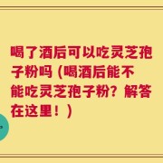 喝了酒后可以吃灵芝孢子粉吗 (喝酒后能不能吃灵芝孢子粉？解答在这里！)