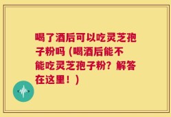 喝了酒后可以吃灵芝孢子粉吗 (喝酒后能不能吃灵芝孢子粉？解答在这里！)