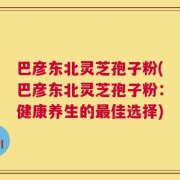 巴彦东北灵芝孢子粉(巴彦东北灵芝孢子粉：健康养生的最佳选择)