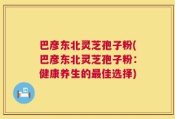 巴彦东北灵芝孢子粉(巴彦东北灵芝孢子粉：健康养生的最佳选择)