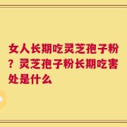 女人长期吃灵芝孢子粉？灵芝孢子粉长期吃害处是什么
