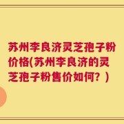 苏州李良济灵芝孢子粉价格(苏州李良济的灵芝孢子粉售价如何？)