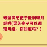 破壁灵芝孢子能调理月经吗(灵芝孢子可以调理月经，你知道吗？)