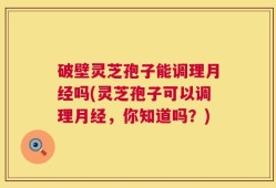 破壁灵芝孢子能调理月经吗(灵芝孢子可以调理月经，你知道吗？)