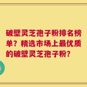 破壁灵芝孢子粉排名榜单？精选市场上最优质的破壁灵芝孢子粉？