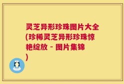 灵芝异形珍珠图片大全(珍稀灵芝异形珍珠惊艳绽放 - 图片集锦)