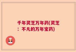 千年灵芝万年药(灵芝：不凡的万年宝药)