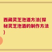 西藏灵芝泡酒方法(探秘灵芝泡酒的制作方法)
