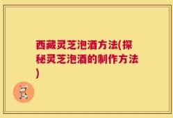 西藏灵芝泡酒方法(探秘灵芝泡酒的制作方法)