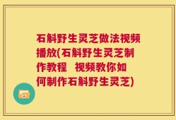 石斛野生灵芝做法视频播放(石斛野生灵芝制作教程  视频教你如何制作石斛野生灵芝)