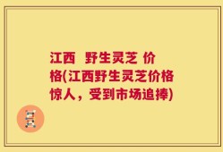 江西  野生灵芝 价格(江西野生灵芝价格惊人，受到市场追捧)