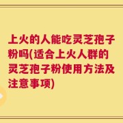上火的人能吃灵芝孢子粉吗(适合上火人群的灵芝孢子粉使用方法及注意事项)