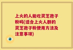 上火的人能吃灵芝孢子粉吗(适合上火人群的灵芝孢子粉使用方法及注意事项)