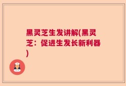 黑灵芝生发讲解(黑灵芝：促进生发长新利器)