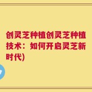 创灵芝种植创灵芝种植技术：如何开启灵芝新时代)