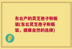 东北产的灵芝孢子粉瓶装(东北灵芝孢子粉瓶装，健康自然的选择)