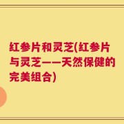 红参片和灵芝(红参片与灵芝——天然保健的完美组合)