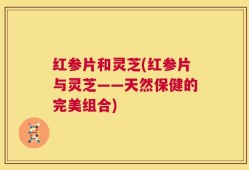 红参片和灵芝(红参片与灵芝——天然保健的完美组合)