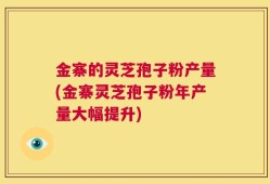 金寨的灵芝孢子粉产量(金寨灵芝孢子粉年产量大幅提升)
